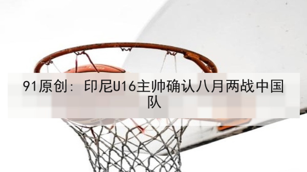 91原创: 印尼U16主帅确认八月两战中国队