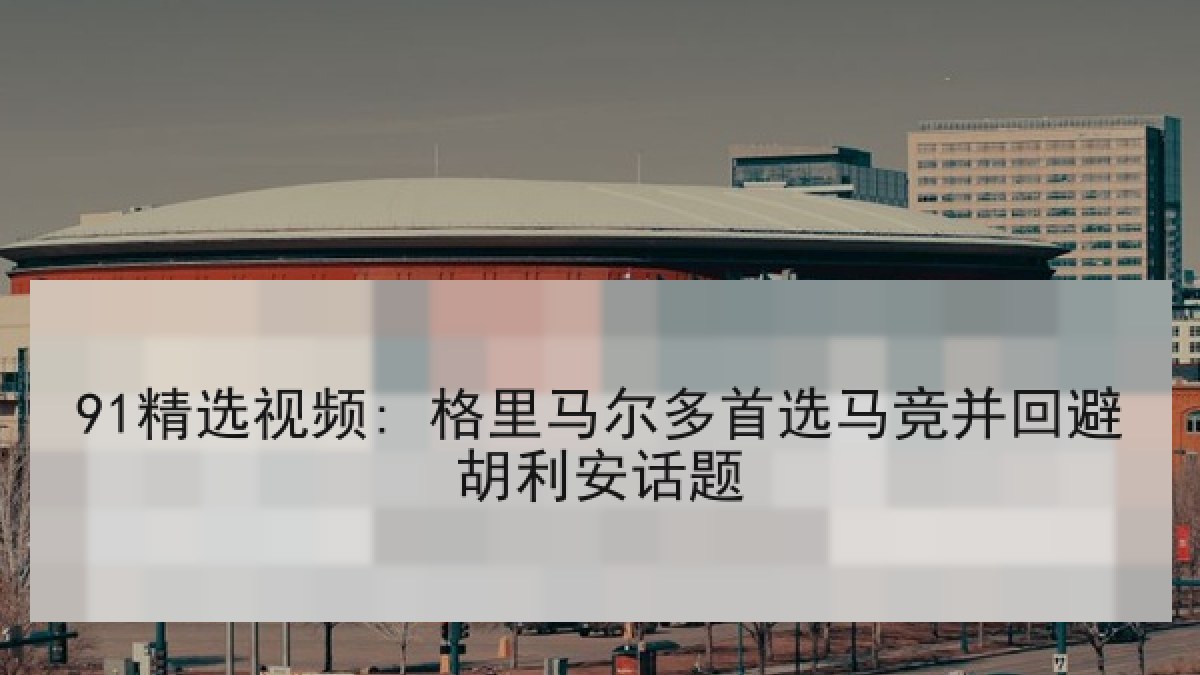 91精选视频: 格里马尔多首选马竞并回避胡利安话题