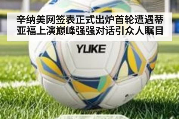 辛纳美网签表正式出炉首轮遭遇蒂亚福上演巅峰强强对话引众人瞩目
