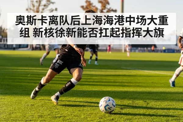 奥斯卡离队后上海海港中场大重组 新核徐新能否扛起指挥大旗