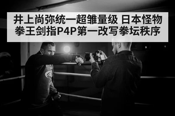 井上尚弥统一超雏量级 日本怪物拳王剑指P4P第一改写拳坛秩序